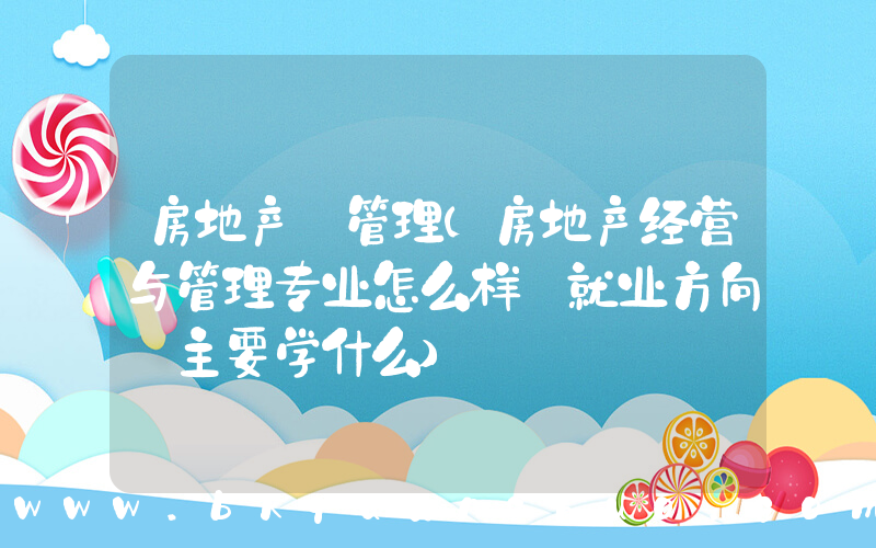 房地产 管理(房地产经营与管理专业怎么样_就业方向_主要学什么)